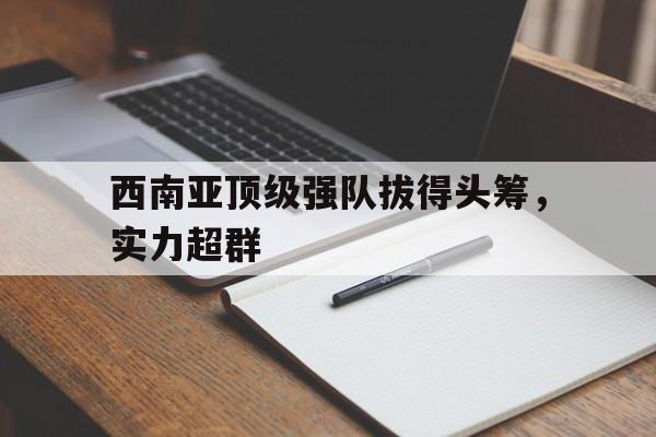 奇异果体育-关于西南亚顶级强队拔得头筹，实力超群的信息