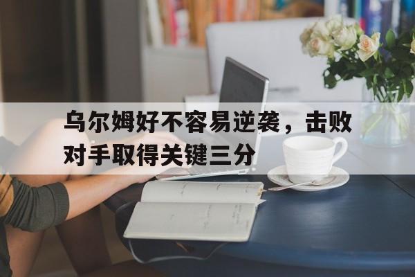 qyg-乌尔姆好不容易逆袭，击败对手取得关键三分的简单介绍